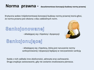 Norma prawna - dwuelementowa koncepcja budowy normy prawnej
Krytyczna wobec trójelementowej koncepcji budowy normy prawnej teoria głosi,
że norma prawna jest złożona z dwu oddzielnych norm.
- składającej się z hipotezy i dyspozycji
- składającej się z hipotezy, którą jest naruszenie normy
sankcjonowanej i dyspozycji będącej w rzeczywistości sankcją
Każda z nich zakłada inne okoliczności, adresata oraz zachowanie.
Druga znajduje zastosowanie, gdy nie zostanie zrealizowana pierwsza.
 