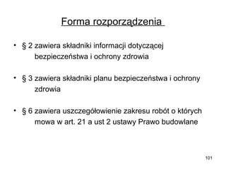 Forma rozporządzenia
• § 2 zawiera składniki informacji dotyczącej
bezpieczeństwa i ochrony zdrowia
• § 3 zawiera składniki planu bezpieczeństwa i ochrony
zdrowia
• § 6 zawiera uszczegółowienie zakresu robót o których
mowa w art. 21 a ust 2 ustawy Prawo budowlane

101

 