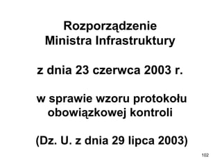 Rozporządzenie 
Ministra Infrastruktury 
z dnia 23 czerwca 2003 r. 
w sprawie wzoru protokołu 
obowiązkowej kontroli 
(Dz. U. z dnia 29 lipca 2003)
102

 