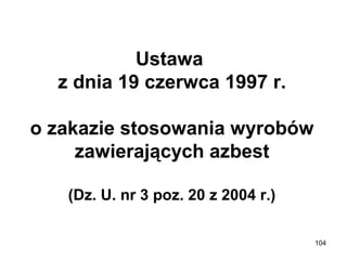 Ustawa 
z dnia 19 czerwca 1997 r.
o zakazie stosowania wyrobów 
zawierających azbest
(Dz. U. nr 3 poz. 20 z 2004 r.)
104

 