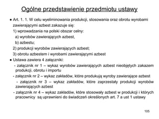 Ogólne przedstawienie przedmiotu ustawy
● Art. 1. 1. W celu wyeliminowania produkcji, stosowania oraz obrotu wyrobami
zawierającymi azbest zakazuje się:
1) wprowadzania na polski obszar celny:
a) wyrobów zawierających azbest,
b) azbestu;
2) produkcji wyrobów zawierających azbest;
3) obrotu azbestem i wyrobami zawierającymi azbest
● Ustawa zawiera 4 załączniki:
- załącznik nr 1 – wykaz wyrobów zawierających azbest nieobjętych zakazem
produkcji, obrotu i importu
- załącznik nr 2 – wykaz zakładów, które produkują wyroby zawierające azbest
- załącznik nr 3 – wykaz zakładów, które zaprzestały produkcji wyrobów
zawierających azbest
- załącznik nr 4 – wykaz zakładów, które stosowały azbest w produkcji i których
pracownicy są uprawnieni do świadczeń określonych art. 7 a ust 1 ustawy

105

 