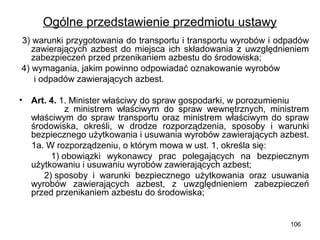 Ogólne przedstawienie przedmiotu ustawy
3) warunki przygotowania do transportu i transportu wyrobów i odpadów
zawierających azbest do miejsca ich składowania z uwzględnieniem
zabezpieczeń przed przenikaniem azbestu do środowiska;
4) wymagania, jakim powinno odpowiadać oznakowanie wyrobów
i odpadów zawierających azbest.
•

Art. 4. 1. Minister właściwy do spraw gospodarki, w porozumieniu
z ministrem właściwym do spraw wewnętrznych, ministrem
właściwym do spraw transportu oraz ministrem właściwym do spraw
środowiska, określi, w drodze rozporządzenia, sposoby i warunki
bezpiecznego użytkowania i usuwania wyrobów zawierających azbest.
1a. W rozporządzeniu, o którym mowa w ust. 1, określa się:
1) obowiązki wykonawcy prac polegających na bezpiecznym
użytkowaniu i usuwaniu wyrobów zawierających azbest;
2) sposoby i warunki bezpiecznego użytkowania oraz usuwania
wyrobów zawierających azbest, z uwzględnieniem zabezpieczeń
przed przenikaniem azbestu do środowiska;

106

 
