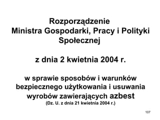 Rozporządzenie 
Ministra Gospodarki, Pracy i Polityki 
Społecznej 
z dnia 2 kwietnia 2004 r.
w sprawie sposobów i warunków 
bezpiecznego użytkowania i usuwania 
wyrobów zawierających azbest
(Dz. U. z dnia 21 kwietnia 2004 r.)
107

 