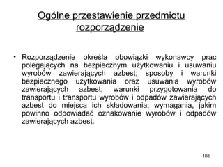Ogólne przestawienie przedmiotu
rozporządzenie
• Rozporządzenie określa obowiązki wykonawcy prac
polegających na bezpiecznym użytkowaniu i usuwaniu
wyrobów zawierających azbest; sposoby i warunki
bezpiecznego użytkowania oraz usuwania wyrobów
zawierających azbest; warunki przygotowania do
transportu i transportu wyrobów i odpadów zawierających
azbest do miejsca ich składowania; wymagania, jakim
powinno odpowiadać oznakowanie wyrobów i odpadów
zawierających azbest.

108

 