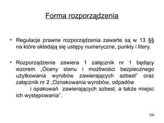 Forma rozporządzenia
• Regulacje prawne rozporządzenia zawarte są w 13 §§
na które składają się ustępy numeryczne, punkty i litery.
• Rozporządzenie zawiera 1 załącznik nr 1 będący
wzorem „Oceny stanu i możliwości bezpiecznego
użytkowania wyrobów zawierających azbest” oraz
załącznik nr 2 „Oznakowania wyrobów, odpadów
i opakowań zawierających azbest, a także miejsc
ich występowania”.

109

 