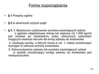 Forma rozporządzenia
•

§ 1 Przepisy ogólne

•

§ 2 to słowniczek użytych pojęć

•

§ 3. 1. Bezpieczne użytkowanie wyrobów zawierających azbest
o gęstości objętościowej równej lub większej niż 1.000 kg/m3
jest możliwe po stwierdzeniu braku widocznych uszkodzeń
mogących stwarzać warunki dla emisji azbestu do środowiska.
2. Użytkując wyroby, o których mowa w ust. 1, należy przestrzegać
wymagań w zakresie ochrony środowiska.
3. Wykorzystywanie azbestu lub wyrobów zawierających azbest
w sposób umożliwiający emisję azbestu do środowiska jest
niedopuszczalne.

110

 