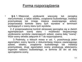 Forma rozporządzenia
•

§ 4. 1. Właściciel,
użytkownik
wieczysty
lub
zarządca
nieruchomości, a także obiektu, urządzenia budowlanego, instalacji
przemysłowej lub innego miejsca zawierającego azbest,
przeprowadza kontrole stanu tych wyrobów w terminach
wynikających z oceny stanu tych wyrobów.
2. Z przeprowadzonej kontroli okresowej sporządza się w dwóch
egzemplarzach ocenę stanu i możliwości bezpiecznego
użytkowania wyrobów zawierających azbest, zwaną dalej "oceną".
Wzór oceny określa załącznik nr 1 do rozporządzenia.
3. Podmioty, o których mowa w ust. 1, przechowują jeden
egzemplarz oceny łącznie z dokumentacją miejsca zawierającego
azbest,
obiektu,
urządzenia
budowlanego
lub
instalacji
przemysłowej, drugi egzemplarz oceny przekazują właściwemu
organowi nadzoru budowlanego, w terminie 30 dni od daty
sporządzenia oceny.
111

 