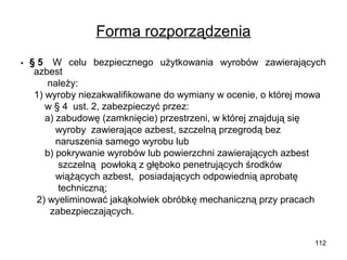 Forma rozporządzenia
• 

§ 5  W celu bezpiecznego użytkowania wyrobów zawierających
azbest
należy:
1) wyroby niezakwalifikowane do wymiany w ocenie, o której mowa
w § 4 ust. 2, zabezpieczyć przez:
a) zabudowę (zamknięcie) przestrzeni, w której znajdują się
wyroby zawierające azbest, szczelną przegrodą bez
naruszenia samego wyrobu lub
b) pokrywanie wyrobów lub powierzchni zawierających azbest
szczelną powłoką z głęboko penetrujących środków
wiążących azbest, posiadających odpowiednią aprobatę
techniczną;
2) wyeliminować jakąkolwiek obróbkę mechaniczną przy pracach
zabezpieczających.
112

 