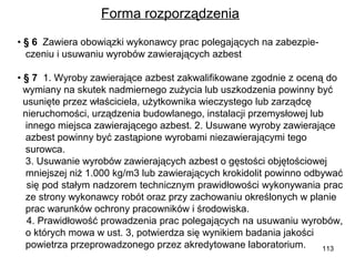 Forma rozporządzenia
• § 6  Zawiera obowiązki wykonawcy prac polegających na zabezpieczeniu i usuwaniu wyrobów zawierających azbest
• § 7 1. Wyroby zawierające azbest zakwalifikowane zgodnie z oceną do
wymiany na skutek nadmiernego zużycia lub uszkodzenia powinny być
usunięte przez właściciela, użytkownika wieczystego lub zarządcę
nieruchomości, urządzenia budowlanego, instalacji przemysłowej lub
innego miejsca zawierającego azbest. 2. Usuwane wyroby zawierające
azbest powinny być zastąpione wyrobami niezawierającymi tego
surowca.
3. Usuwanie wyrobów zawierających azbest o gęstości objętościowej
mniejszej niż 1.000 kg/m3 lub zawierających krokidolit powinno odbywać
się pod stałym nadzorem technicznym prawidłowości wykonywania prac
ze strony wykonawcy robót oraz przy zachowaniu określonych w planie
prac warunków ochrony pracowników i środowiska.
4. Prawidłowość prowadzenia prac polegających na usuwaniu wyrobów,
o których mowa w ust. 3, potwierdza się wynikiem badania jakości
powietrza przeprowadzonego przez akredytowane laboratorium.
113

 