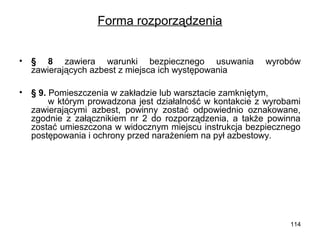 Forma rozporządzenia
•

§  8 zawiera warunki bezpiecznego usuwania
zawierających azbest z miejsca ich występowania

•

§ 9. Pomieszczenia w zakładzie lub warsztacie zamkniętym,
w którym prowadzona jest działalność w kontakcie z wyrobami
zawierającymi azbest, powinny zostać odpowiednio oznakowane,
zgodnie z załącznikiem nr 2 do rozporządzenia, a także powinna
zostać umieszczona w widocznym miejscu instrukcja bezpiecznego
postępowania i ochrony przed narażeniem na pył azbestowy.

wyrobów

114

 