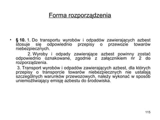 Forma rozporządzenia

•

§ 10. 1. Do transportu wyrobów i odpadów zawierających azbest
stosuje się odpowiednio przepisy o przewozie towarów
niebezpiecznych.
2. Wyroby i odpady zawierające azbest powinny zostać
odpowiednio oznakowane, zgodnie z załącznikiem nr 2 do
rozporządzenia.
3. Transport wyrobów i odpadów zawierających azbest, dla których
przepisy o transporcie towarów niebezpiecznych nie ustalają
szczególnych warunków przewozowych, należy wykonać w sposób
uniemożliwiający emisję azbestu do środowiska.

115

 