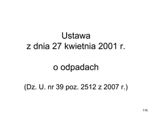 Ustawa
z dnia 27 kwietnia 2001 r.
o odpadach
(Dz. U. nr 39 poz. 2512 z 2007 r.)

116

 
