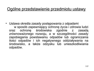 Ogólne przedstawienie przedmiotu ustawy
• Ustawa określa zasady postępowania z odpadami
w sposób zapewniający ochronę życia i zdrowia ludzi
oraz ochronę
środowiska zgodnie z zasadą
zrównoważonego rozwoju, a w szczególności zasady
zapobiegania powstawaniu odpadów lub ograniczania
ilości odpadów i ich negatywnego oddziaływania na
środowisko, a także odzysku lub unieszkodliwiania
odpadów.

117

 