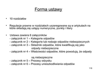 Forma ustawy
•

10 rozdziałów

•

Regulacje prawne w rozdziałach uszeregowane są w artykułach na
które składają się ustępy numeryczne, punkty i litery

•

Ustawa zawiera 6 załączników
- załącznik nr 1 – Kategorie odpadów
- załącznik nr 2 – Kategorie lub rodzaje odpadów niebezpiecznych
- załącznik nr 3 – Składniki odpadów, które kwalifikują się jako
odpady niebezpieczne
- załącznik nr 4 – Właściwości odpadów, które powodują, że odpady
są niebezpieczne
- załącznik nr 5 – Procesy odzysku
- załącznik nr 6 – Procesy unieszkodliwiania odpadów
118

 