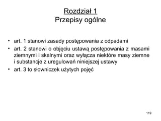 Rozdział 1
Przepisy ogólne
• art. 1 stanowi zasady postępowania z odpadami
• art. 2 stanowi o objęciu ustawą postępowania z masami
ziemnymi i skalnymi oraz wyłącza niektóre masy ziemne
i substancje z uregulowań niniejszej ustawy
• art. 3 to słowniczek użytych pojęć

119

 