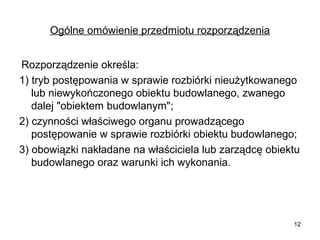 Ogólne omówienie przedmiotu rozporządzenia
Rozporządzenie określa:
1) tryb postępowania w sprawie rozbiórki nieużytkowanego
lub niewykończonego obiektu budowlanego, zwanego
dalej "obiektem budowlanym";
2) czynności właściwego organu prowadzącego
postępowanie w sprawie rozbiórki obiektu budowlanego;
3) obowiązki nakładane na właściciela lub zarządcę obiektu
budowlanego oraz warunki ich wykonania.

12

 