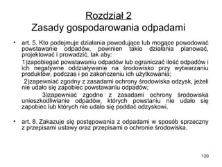 Rozdział 2
Zasady gospodarowania odpadami
•

art. 5. Kto podejmuje działania powodujące lub mogące powodować
powstawanie odpadów, powinien takie działania planować,
projektować i prowadzić, tak aby:
1)zapobiegać powstawaniu odpadów lub ograniczać ilość odpadów i
ich negatywne oddziaływanie na środowisko przy wytwarzaniu
produktów, podczas i po zakończeniu ich użytkowania;
2)zapewniać zgodny z zasadami ochrony środowiska odzysk, jeżeli
nie udało się zapobiec powstawaniu odpadów;
3)zapewniać zgodne z zasadami ochrony środowiska
unieszkodliwianie odpadów, których powstaniu nie udało się
zapobiec lub których nie udało się poddać odzyskowi.

•

art. 8. Zakazuje się postępowania z odpadami w sposób sprzeczny
z przepisami ustawy oraz przepisami o ochronie środowiska.

120

 