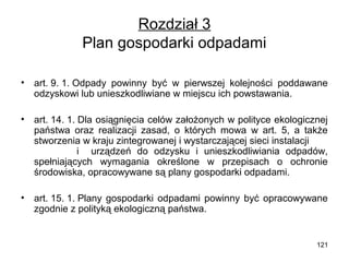 Rozdział 3
Plan gospodarki odpadami
•

art. 9. 1. Odpady powinny być w pierwszej kolejności poddawane
odzyskowi lub unieszkodliwiane w miejscu ich powstawania.

•

art. 14. 1. Dla osiągnięcia celów założonych w polityce ekologicznej
państwa oraz realizacji zasad, o których mowa w art. 5, a także
stworzenia w kraju zintegrowanej i wystarczającej sieci instalacji
i urządzeń do odzysku i unieszkodliwiania odpadów,
spełniających wymagania określone w przepisach o ochronie
środowiska, opracowywane są plany gospodarki odpadami.

•

art. 15. 1. Plany gospodarki odpadami powinny być opracowywane
zgodnie z polityką ekologiczną państwa.

121

 