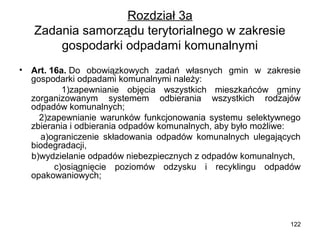 Rozdział 3a
Zadania samorządu terytorialnego w zakresie
gospodarki odpadami komunalnymi
•

Art. 16a. Do obowiązkowych zadań własnych gmin w zakresie
gospodarki odpadami komunalnymi należy:
1)zapewnianie objęcia wszystkich mieszkańców gminy
zorganizowanym systemem odbierania wszystkich rodzajów
odpadów komunalnych;
2)zapewnianie warunków funkcjonowania systemu selektywnego
zbierania i odbierania odpadów komunalnych, aby było możliwe:
a)ograniczenie składowania odpadów komunalnych ulegających
biodegradacji,
b)wydzielanie odpadów niebezpiecznych z odpadów komunalnych,
c)osiągnięcie poziomów odzysku i recyklingu odpadów
opakowaniowych;

122

 