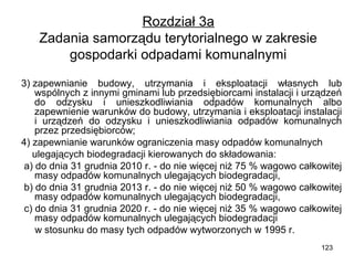 Rozdział 3a
Zadania samorządu terytorialnego w zakresie
gospodarki odpadami komunalnymi
3) zapewnianie budowy, utrzymania i eksploatacji własnych lub
wspólnych z innymi gminami lub przedsiębiorcami instalacji i urządzeń
do odzysku i unieszkodliwiania odpadów komunalnych albo
zapewnienie warunków do budowy, utrzymania i eksploatacji instalacji
i urządzeń do odzysku i unieszkodliwiania odpadów komunalnych
przez przedsiębiorców;
4) zapewnianie warunków ograniczenia masy odpadów komunalnych
ulegających biodegradacji kierowanych do składowania:
a) do dnia 31 grudnia 2010 r. - do nie więcej niż 75 % wagowo całkowitej
masy odpadów komunalnych ulegających biodegradacji,
b) do dnia 31 grudnia 2013 r. - do nie więcej niż 50 % wagowo całkowitej
masy odpadów komunalnych ulegających biodegradacji,
c) do dnia 31 grudnia 2020 r. - do nie więcej niż 35 % wagowo całkowitej
masy odpadów komunalnych ulegających biodegradacji
w stosunku do masy tych odpadów wytworzonych w 1995 r.
123

 