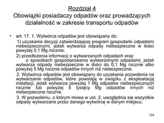 Rozdział 4
Obowiązki posiadaczy odpadów oraz prowadzących
działalność w zakresie transportu odpadów
•

art. 17. 1. Wytwórca odpadów jest obowiązany do:
1) uzyskania decyzji zatwierdzającej program gospodarki odpadami
niebezpiecznymi, jeżeli wytwarza odpady niebezpieczne w ilości
powyżej 0,1 Mg rocznie;
2) przedłożenia informacji o wytwarzanych odpadach oraz
o sposobach gospodarowania wytworzonymi odpadami, jeżeli
wytwarza odpady niebezpieczne w ilości do 0,1 Mg rocznie albo
powyżej 5 Mg rocznie odpadów innych niż niebezpieczne.
2. Wytwórca odpadów jest obowiązany do uzyskania pozwolenia na
wytwarzanie odpadów, które powstają w związku z eksploatacją
instalacji, jeżeli wytwarza powyżej 1 Mg odpadów niebezpiecznych
rocznie lub powyżej 5 tysięcy Mg odpadów innych niż
niebezpieczne rocznie.
3. W pozwoleniu, o którym mowa w ust. 2, uwzględnia się wszystkie
odpady wytwarzane przez danego wytwórcę w danym miejscu.
124

 