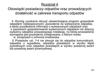 Rozdział 4
Obowiązki posiadaczy odpadów oraz prowadzących
działalność w zakresie transportu odpadów
4. Wymóg uzyskania decyzji zatwierdzającej program gospodarki
odpadami niebezpiecznymi, pozwolenia na wytwarzanie odpadów,
a także przedłożenia informacji o wytwarzanych odpadach oraz
o sposobach gospodarowania wytworzonymi odpadami nie dotyczy
wytwórcy odpadów prowadzącego instalację, na której prowadzenie
wymagane jest pozwolenie zintegrowane, o którym mowa
w przepisach o ochronie środowiska.
5. Przepisów ust. 1-4 nie stosuje się do odpadów komunalnych,
odpadów z wypadków, odpadów powstałych w wyniku klęsk
żywiołowych oraz odpadów powstałych w wyniku poważnej awarii
lub poważnej awarii przemysłowej.

125

 