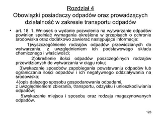 Rozdział 4
Obowiązki posiadaczy odpadów oraz prowadzących
działalność w zakresie transportu odpadów
•

art. 18. 1. Wniosek o wydanie pozwolenia na wytwarzanie odpadów
powinien spełniać wymagania określone w przepisach o ochronie
środowiska oraz dodatkowo zawierać następujące informacje:
1)wyszczególnienie rodzajów odpadów przewidzianych do
wytwarzania, z uwzględnieniem ich podstawowego składu
chemicznego i właściwości;
2)określenie ilości odpadów poszczególnych rodzajów
przewidzianych do wytwarzania w ciągu roku;
3)wskazanie sposobów zapobiegania powstawaniu odpadów lub
ograniczania ilości odpadów i ich negatywnego oddziaływania na
środowisko;
4)opis dalszego sposobu gospodarowania odpadami,
z uwzględnieniem zbierania, transportu, odzysku i unieszkodliwiania
odpadów;
5)wskazanie miejsca i sposobu oraz rodzaju magazynowanych
odpadów.
126

 