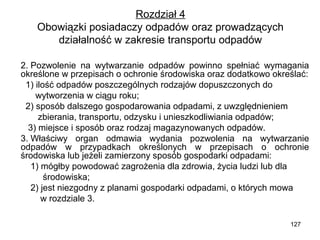 Rozdział 4
Obowiązki posiadaczy odpadów oraz prowadzących
działalność w zakresie transportu odpadów
2. Pozwolenie na wytwarzanie odpadów powinno spełniać wymagania
określone w przepisach o ochronie środowiska oraz dodatkowo określać:
1) ilość odpadów poszczególnych rodzajów dopuszczonych do
wytworzenia w ciągu roku;
2) sposób dalszego gospodarowania odpadami, z uwzględnieniem
zbierania, transportu, odzysku i unieszkodliwiania odpadów;
3) miejsce i sposób oraz rodzaj magazynowanych odpadów.
3. Właściwy organ odmawia wydania pozwolenia na wytwarzanie
odpadów w przypadkach określonych w przepisach o ochronie
środowiska lub jeżeli zamierzony sposób gospodarki odpadami:
1) mógłby powodować zagrożenia dla zdrowia, życia ludzi lub dla
środowiska;
2) jest niezgodny z planami gospodarki odpadami, o których mowa
w rozdziale 3.
127

 