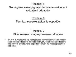 Rozdział 5
Szczególne zasady gospodarowania niektórymi
rodzajami odpadów
Rozdział 6
Termiczne przekształcanie odpadów
Rozdział 7
Składowanie i magazynowanie odpadów
•    art. 50. 1. Wyróżnia się następujące typy składowisk odpadów:
składowisko odpadów niebezpiecznych, składowisko odpadów
obojętnych, składowisko odpadów innych niż niebezpieczne i
obojętne.

128

 