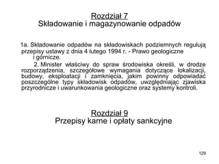 Rozdział 7
Składowanie i magazynowanie odpadów
1a. Składowanie odpadów na składowiskach podziemnych regulują
przepisy ustawy z dnia 4 lutego 1994 r. - Prawo geologiczne
i górnicze.
2. Minister właściwy do spraw środowiska określi, w drodze
rozporządzenia, szczegółowe wymagania dotyczące lokalizacji,
budowy, eksploatacji i zamknięcia, jakim powinny odpowiadać
poszczególne typy składowisk odpadów, uwzględniając zjawiska
przyrodnicze i uwarunkowania geologiczne oraz systemy kontroli.

Rozdział 9
Przepisy karne i opłaty sankcyjne

129

 