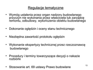 Regulacje tematyczne
• Wymóg ustalenia przez organ nadzoru budowlanego
przyczyn nie wykonania przez właściciela lub zarządcę
remontu, odbudowy, wykończenia obiektu budowlanego
• Dokonanie oględzin i oceny stanu technicznego
• Niezbędna zawartość protokołu oględzin
• Wykonanie ekspertyzy technicznej przez rzeczoznawcę
budowlanego
• Procedury i terminy towarzyszące decyzji o nakazie
rozbiórki
• Stosowanie art. 69 ustawy Prawo budowlane

13

 