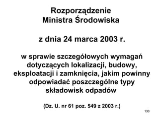 Rozporządzenie
Ministra Środowiska
z dnia 24 marca 2003 r.
w sprawie szczegółowych wymagań
dotyczących lokalizacji, budowy,
eksploatacji i zamknięcia, jakim powinny
odpowiadać poszczególne typy
składowisk odpadów
(Dz. U. nr 61 poz. 549 z 2003 r.)
130

 
