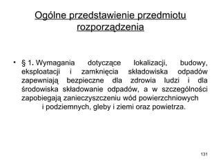 Ogólne przedstawienie przedmiotu
rozporządzenia

• § 1. Wymagania
dotyczące
lokalizacji,
budowy,
eksploatacji i zamknięcia składowiska odpadów
zapewniają bezpieczne dla zdrowia ludzi i dla
środowiska składowanie odpadów, a w szczególności
zapobiegają zanieczyszczeniu wód powierzchniowych
i podziemnych, gleby i ziemi oraz powietrza.

131

 
