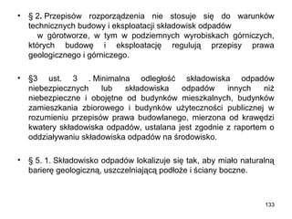 •

§ 2. Przepisów rozporządzenia nie stosuje się do warunków
technicznych budowy i eksploatacji składowisk odpadów
w górotworze, w tym w podziemnych wyrobiskach górniczych,
których budowę i eksploatację regulują przepisy prawa
geologicznego i górniczego.

•

§3 ust. 3 . Minimalna odległość składowiska odpadów
niebezpiecznych
lub
składowiska
odpadów
innych
niż
niebezpieczne i obojętne od budynków mieszkalnych, budynków
zamieszkania zbiorowego i budynków użyteczności publicznej w
rozumieniu przepisów prawa budowlanego, mierzona od krawędzi
kwatery składowiska odpadów, ustalana jest zgodnie z raportem o
oddziaływaniu składowiska odpadów na środowisko.

•

§ 5. 1. Składowisko odpadów lokalizuje się tak, aby miało naturalną
barierę geologiczną, uszczelniającą podłoże i ściany boczne.

133

 