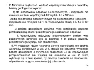 •

2. Minimalna miąższość i wartość współczynnika filtracji k naturalnej
bariery geologicznej wynosi:
1) dla składowiska odpadów niebezpiecznych - miąższość nie
mniejsza niż 5 m, współczynnik filtracji k Ł 1,0 x 10-9 m/s;
2) dla składowiska odpadów innych niż niebezpieczne i obojętne miąższość nie mniejsza niż 1 m, współczynnik filtracji k Ł 1,0 x 10 -9
m/s.
3. Bariera geologiczna powinna mieć rozciągłość poziomą
przekraczającą obszar projektowanego składowiska odpadów.
4. Przewidywany najwyższy piezometryczny poziom wód
podziemnych powinien być co najmniej 1 m poniżej poziomu
projektowanego wykopu dna składowiska.
5. W miejscach, gdzie naturalna bariera geologiczna nie spełnia
warunków określonych w ust. 2-4, stosuje się sztucznie wykonaną
barierę geologiczną o minimalnej miąższości 0,5 m, zapewniającą
przepuszczalność nie większą niż określona w ust. 2, którą
wykonuje się w taki sposób, by procesy osiadania na składowisku
odpadów nie mogły spowodować jej zniszczenia.
134

 