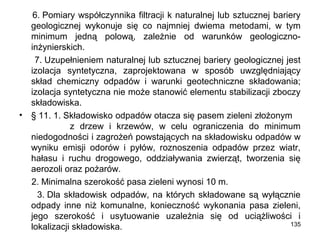 •

6. Pomiary współczynnika filtracji k naturalnej lub sztucznej bariery
geologicznej wykonuje się co najmniej dwiema metodami, w tym
minimum jedną polową, zależnie od warunków geologicznoinżynierskich.
7. Uzupełnieniem naturalnej lub sztucznej bariery geologicznej jest
izolacja syntetyczna, zaprojektowana w sposób uwzględniający
skład chemiczny odpadów i warunki geotechniczne składowania;
izolacja syntetyczna nie może stanowić elementu stabilizacji zboczy
składowiska.
§ 11. 1. Składowisko odpadów otacza się pasem zieleni złożonym
z drzew i krzewów, w celu ograniczenia do minimum
niedogodności i zagrożeń powstających na składowisku odpadów w
wyniku emisji odorów i pyłów, roznoszenia odpadów przez wiatr,
hałasu i ruchu drogowego, oddziaływania zwierząt, tworzenia się
aerozoli oraz pożarów.
2. Minimalna szerokość pasa zieleni wynosi 10 m.
3. Dla składowisk odpadów, na których składowane są wyłącznie
odpady inne niż komunalne, konieczność wykonania pasa zieleni,
jego szerokość i usytuowanie uzależnia się od uciążliwości i
135
lokalizacji składowiska.

 