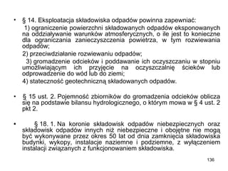 •

§ 14. Eksploatacja składowiska odpadów powinna zapewniać:
1) ograniczenie powierzchni składowanych odpadów eksponowanych
na oddziaływanie warunków atmosferycznych, o ile jest to konieczne
dla ograniczania zanieczyszczenia powietrza, w tym rozwiewania
odpadów;
2) przeciwdziałanie rozwiewaniu odpadów;
3) gromadzenie odcieków i poddawanie ich oczyszczaniu w stopniu
umożliwiającym ich przyjęcie na oczyszczalnię ścieków lub
odprowadzenie do wód lub do ziemi;
4) stateczność geotechniczną składowanych odpadów.

•

§ 15 ust. 2. Pojemność zbiorników do gromadzenia odcieków oblicza
się na podstawie bilansu hydrologicznego, o którym mowa w § 4 ust. 2
pkt 2.

•

§ 18. 1. Na koronie składowisk odpadów niebezpiecznych oraz
składowisk odpadów innych niż niebezpieczne i obojętne nie mogą
być wykonywane przez okres 50 lat od dnia zamknięcia składowiska
budynki, wykopy, instalacje naziemne i podziemne, z wyłączeniem
instalacji związanych z funkcjonowaniem składowiska.
136

 
