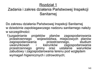 Rozdział 1
Zadania i zakres działania Państwowej Inspekcji
Sanitarnej
Do zakresu działania Państwowej Inspekcji Sanitarnej
w dziedzinie zapobiegawczego nadzoru sanitarnego należy
w szczególności:
1)uzgadnianie projektów planów zagospodarowania
przestrzennego
województwa, miejscowych planów
zagospodarowania
przestrzennego,
studium
uwarunkowań
i
kierunków
zagospodarowania
przestrzennego gminy oraz ustalanie warunków
zabudowy i zagospodarowania terenu pod względem
wymagań higienicznych i zdrowotnych;

140

 