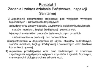 Rozdział 1
Zadania i zakres działania Państwowej Inspekcji
Sanitarnej
2) uzgadnianie dokumentacji projektowej pod względem wymagań
higienicznych i zdrowotnych dotyczących:
a) budowy oraz zmiany sposobu użytkowania obiektów budowlanych,
statków morskich, żeglugi śródlądowej i powietrznych,
b) nowych materiałów i procesów technologicznych przed ich
zastosowaniem w produkcji lub budownictwie;
3) uczestniczenie w dopuszczeniu do użytku obiektów budowlanych,
statków morskich, żeglugi śródlądowej i powietrznych oraz środków
komunikacji lądowej;
4) inicjowanie przedsięwzięć oraz prac badawczych w dziedzinie
zapobiegania negatywnym wpływom czynników i zjawisk fizycznych,
chemicznych i biologicznych na zdrowie ludzi.
141

 