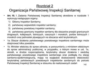 Rozdział 2
Organizacja Państwowej Inspekcji Sanitarnej
•

•
•

Art. 10. 1. Zadania Państwowej Inspekcji Sanitarnej określone w rozdziale 1
wykonują następujące organy:
1) Główny Inspektor Sanitarny;
2) państwowy wojewódzki inspektor sanitarny;
3) państwowy powiatowy inspektor sanitarny;
4) państwowy graniczny inspektor sanitarny dla obszarów przejść granicznych
drogowych, kolejowych, lotniczych, rzecznych i morskich, portów lotniczych i
morskich oraz jednostek pływających na obszarze wód terytorialnych.
1a. Obszar działania państwowego powiatowego inspektora sanitarnego może
obejmować kilka powiatów.
1b. Minister właściwy do spraw zdrowia, w porozumieniu z ministrem właściwym
do spraw administracji publicznej, w przypadku, o którym mowa w ust. 1a,
określi, w drodze rozporządzenia, terytorialny obszar działania i siedzibę
państwowego powiatowego inspektora sanitarnego oraz podległą mu stację
sanitarno-epidemiologiczną, mając na względzie dostosowanie właściwości
terytorialnej państwowych powiatowych inspektorów sanitarnych do potrzeb
Państwowej Inspekcji Sanitarnej w stosunku do realizowanych zadań
142

 