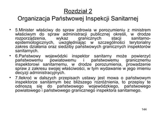 Rozdział 2
Organizacja Państwowej Inspekcji Sanitarnej
•

•

•

5.Minister właściwy do spraw zdrowia w porozumieniu z ministrem
właściwym do spraw administracji publicznej określi, w drodze
rozporządzenia,
wykaz
granicznych
stacji
sanitarnoepidemiologicznych, uwzględniając w szczególności terytorialny
zakres działania oraz siedziby państwowych granicznych inspektorów
sanitarnych.
6.Państwowy wojewódzki inspektor sanitarny może powierzyć
państwowemu
powiatowemu
i
państwowemu
granicznemu
inspektorowi sanitarnemu, w drodze porozumienia, prowadzenie
spraw z zakresu swojej właściwości, w tym wydawanie w jego imieniu
decyzji administracyjnych.
7.Ilekroć w dalszych przepisach ustawy jest mowa o państwowym
inspektorze sanitarnym bez bliższego rozróżnienia, to przepisy te
odnoszą się do państwowego wojewódzkiego, państwowego
powiatowego i państwowego granicznego inspektora sanitarnego.

144

 