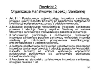 Rozdział 2
Organizacja Państwowej Inspekcji Sanitarnej
•
•
•

•

•

Art. 11. 1. Państwowego wojewódzkiego inspektora sanitarnego
powołuje Główny Inspektor Sanitarny po zakończeniu postępowania
kwalifikacyjnego przeprowadzonego z udziałem wojewody.
2.Zastępcę państwowego wojewódzkiego inspektora sanitarnego
powołuje i odwołuje Główny Inspektor Sanitarny na wniosek
właściwego państwowego wojewódzkiego inspektora sanitarnego.
3.Państwowego granicznego i państwowego powiatowego
inspektora sanitarnego powołuje państwowy wojewódzki inspektor
sanitarny
po
zakończeniu
postępowania
kwalifikacyjnego
przeprowadzonego z udziałem wojewody.
4.Zastępcę państwowego powiatowego i państwowego granicznego
inspektora sanitarnego powołuje i odwołuje państwowy wojewódzki
inspektor sanitarny na wniosek właściwego odpowiednio
państwowego powiatowego lub państwowego granicznego
inspektora sanitarnego.
5.Powołanie na stanowisko państwowego inspektora sanitarnego
następuje na okres 5 lat.
145

 