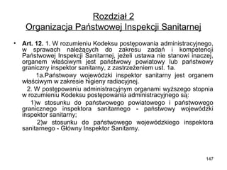 Rozdział 2
Organizacja Państwowej Inspekcji Sanitarnej
•

Art. 12. 1. W rozumieniu Kodeksu postępowania administracyjnego,
w sprawach należących do zakresu zadań i kompetencji
Państwowej Inspekcji Sanitarnej, jeżeli ustawa nie stanowi inaczej,
organem właściwym jest państwowy powiatowy lub państwowy
graniczny inspektor sanitarny, z zastrzeżeniem ust. 1a.
1a.Państwowy wojewódzki inspektor sanitarny jest organem
właściwym w zakresie higieny radiacyjnej.
2. W postępowaniu administracyjnym organami wyższego stopnia
w rozumieniu Kodeksu postępowania administracyjnego są:
1)w stosunku do państwowego powiatowego i państwowego
granicznego inspektora sanitarnego - państwowy wojewódzki
inspektor sanitarny;
2)w stosunku do państwowego wojewódzkiego inspektora
sanitarnego - Główny Inspektor Sanitarny.

147

 