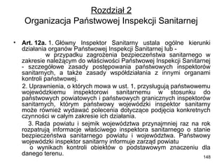 Rozdział 2
Organizacja Państwowej Inspekcji Sanitarnej
•

Art. 12a. 1. Główny Inspektor Sanitarny ustala ogólne kierunki
działania organów Państwowej Inspekcji Sanitarnej lub w przypadku zagrożenia bezpieczeństwa sanitarnego w
zakresie należącym do właściwości Państwowej Inspekcji Sanitarnej
- szczegółowe zasady postępowania państwowych inspektorów
sanitarnych, a także zasady współdziałania z innymi organami
kontroli państwowej.
2. Uprawnienia, o których mowa w ust. 1, przysługują państwowemu
wojewódzkiemu inspektorowi sanitarnemu w stosunku do
państwowych powiatowych i państwowych granicznych inspektorów
sanitarnych, którym państwowy wojewódzki inspektor sanitarny
może również wydawać polecenia dotyczące podjęcia konkretnych
czynności w całym zakresie ich działania.
3. Rada powiatu i sejmik województwa przynajmniej raz na rok
rozpatrują informacje właściwego inspektora sanitarnego o stanie
bezpieczeństwa sanitarnego powiatu i województwa. Państwowy
wojewódzki inspektor sanitarny informuje zarząd powiatu
o wynikach kontroli obiektów o podstawowym znaczeniu dla
danego terenu.
148

 