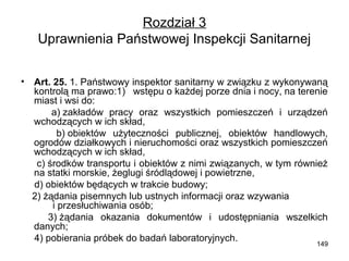 Rozdział 3
Uprawnienia Państwowej Inspekcji Sanitarnej
•

Art. 25. 1. Państwowy inspektor sanitarny w związku z wykonywaną
kontrolą ma prawo:1) wstępu o każdej porze dnia i nocy, na terenie
miast i wsi do:
a) zakładów pracy oraz wszystkich pomieszczeń i urządzeń
wchodzących w ich skład,
b) obiektów użyteczności publicznej, obiektów handlowych,
ogrodów działkowych i nieruchomości oraz wszystkich pomieszczeń
wchodzących w ich skład,
c) środków transportu i obiektów z nimi związanych, w tym również
na statki morskie, żeglugi śródlądowej i powietrzne,
d) obiektów będących w trakcie budowy;
2) żądania pisemnych lub ustnych informacji oraz wzywania
i przesłuchiwania osób;
3) żądania okazania dokumentów i udostępniania wszelkich
danych;
4) pobierania próbek do badań laboratoryjnych.

149

 