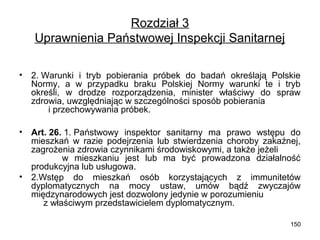 Rozdział 3
Uprawnienia Państwowej Inspekcji Sanitarnej
•

2. Warunki i tryb pobierania próbek do badań określają Polskie
Normy, a w przypadku braku Polskiej Normy warunki te i tryb
określi, w drodze rozporządzenia, minister właściwy do spraw
zdrowia, uwzględniając w szczególności sposób pobierania
i przechowywania próbek.

•

Art. 26. 1. Państwowy inspektor sanitarny ma prawo wstępu do
mieszkań w razie podejrzenia lub stwierdzenia choroby zakaźnej,
zagrożenia zdrowia czynnikami środowiskowymi, a także jeżeli
w mieszkaniu jest lub ma być prowadzona działalność
produkcyjna lub usługowa.
2.Wstęp do mieszkań osób korzystających z immunitetów
dyplomatycznych na mocy ustaw, umów bądź zwyczajów
międzynarodowych jest dozwolony jedynie w porozumieniu
z właściwym przedstawicielem dyplomatycznym.

•

150

 