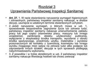 Rozdział 3
Uprawnienia Państwowej Inspekcji Sanitarnej
•
•

•

Art. 27. 1. W razie stwierdzenia naruszenia wymagań higienicznych
i zdrowotnych, państwowy inspektor sanitarny nakazuje, w drodze
decyzji, usunięcie w ustalonym terminie stwierdzonych uchybień.
2. Jeżeli naruszenie wymagań, o których mowa w ust. 1,
spowodowało bezpośrednie zagrożenie życia lub zdrowia ludzi,
państwowy inspektor sanitarny nakazuje unieruchomienie zakładu
pracy lub jego części (stanowiska pracy, maszyny lub innego
urządzenia),
zamknięcie
obiektu
użyteczności
publicznej,
wyłączenie z eksploatacji środka transportu, wycofanie z obrotu
środka spożywczego, przedmiotu użytku, materiałów i wyrobów
przeznaczonych do kontaktu z żywnością, kosmetyku lub innego
wyrobu mogącego mieć wpływ na zdrowie ludzi albo podjęcie lub
zaprzestanie innych działań; decyzje w tych sprawach podlegają
natychmiastowemu wykonaniu.
3. Z powodów i w trybie określonych w ust. 2 państwowy inspektor
sanitarny nakazuje likwidację hodowli lub chowu zwierząt
151

 