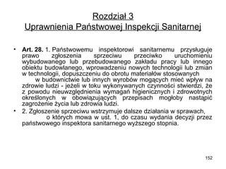 Rozdział 3
Uprawnienia Państwowej Inspekcji Sanitarnej
•

•

Art. 28. 1. Państwowemu inspektorowi sanitarnemu przysługuje
prawo
zgłoszenia
sprzeciwu
przeciwko
uruchomieniu
wybudowanego lub przebudowanego zakładu pracy lub innego
obiektu budowlanego, wprowadzeniu nowych technologii lub zmian
w technologii, dopuszczeniu do obrotu materiałów stosowanych
w budownictwie lub innych wyrobów mogących mieć wpływ na
zdrowie ludzi - jeżeli w toku wykonywanych czynności stwierdzi, że
z powodu nieuwzględnienia wymagań higienicznych i zdrowotnych
określonych w obowiązujących przepisach mogłoby nastąpić
zagrożenie życia lub zdrowia ludzi.
2. Zgłoszenie sprzeciwu wstrzymuje dalsze działania w sprawach,
o których mowa w ust. 1, do czasu wydania decyzji przez
państwowego inspektora sanitarnego wyższego stopnia.

152

 