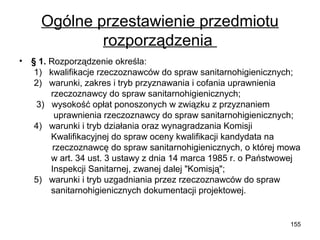Ogólne przestawienie przedmiotu
rozporządzenia
•

§ 1. Rozporządzenie określa:
1) kwalifikacje rzeczoznawców do spraw sanitarnohigienicznych;
2) warunki, zakres i tryb przyznawania i cofania uprawnienia
rzeczoznawcy do spraw sanitarnohigienicznych;
3) wysokość opłat ponoszonych w związku z przyznaniem
uprawnienia rzeczoznawcy do spraw sanitarnohigienicznych;
4) warunki i tryb działania oraz wynagradzania Komisji
Kwalifikacyjnej do spraw oceny kwalifikacji kandydata na
rzeczoznawcę do spraw sanitarnohigienicznych, o której mowa
w art. 34 ust. 3 ustawy z dnia 14 marca 1985 r. o Państwowej
Inspekcji Sanitarnej, zwanej dalej "Komisją";
5) warunki i tryb uzgadniania przez rzeczoznawców do spraw
sanitarnohigienicznych dokumentacji projektowej.

155

 