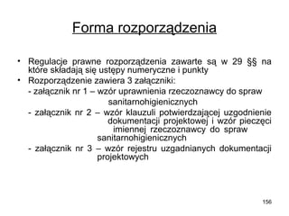 Forma rozporządzenia
• Regulacje prawne rozporządzenia zawarte są w 29 §§ na
które składają się ustępy numeryczne i punkty
• Rozporządzenie zawiera 3 załączniki:
- załącznik nr 1 – wzór uprawnienia rzeczoznawcy do spraw
sanitarnohigienicznych
- załącznik nr 2 – wzór klauzuli potwierdzającej uzgodnienie
dokumentacji projektowej i wzór pieczęci
imiennej rzeczoznawcy do spraw
sanitarnohigienicznych
- załącznik nr 3 – wzór rejestru uzgadnianych dokumentacji
projektowych

156

 